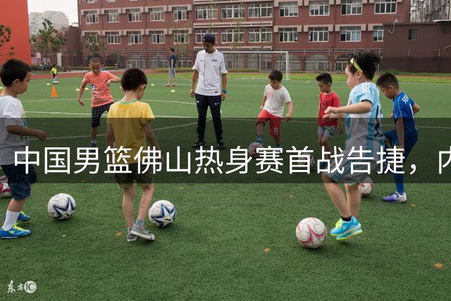 中国男篮佛山热身赛首战告捷，内线新星表现亮眼