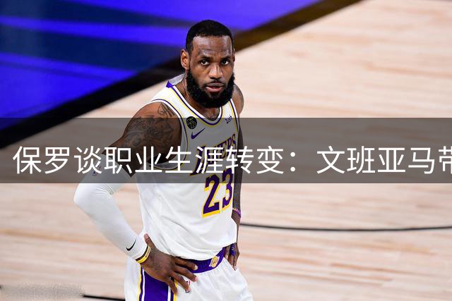 保罗谈职业生涯转变：文班亚马带来全新体验
