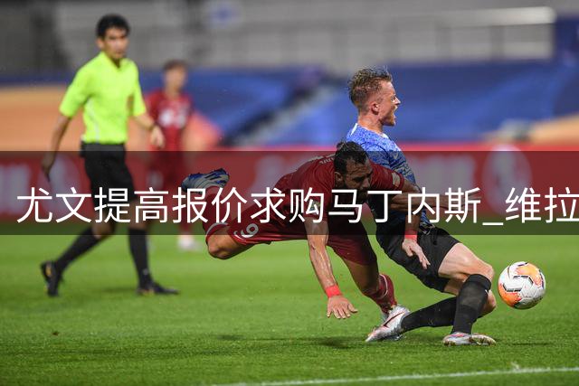 尤文提高报价求购马丁内斯 维拉立场有所软化