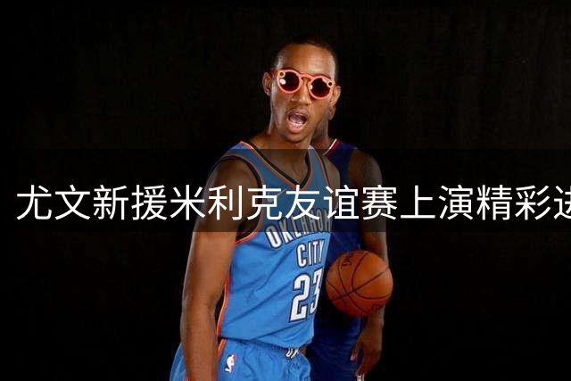 尤文新援米利克友谊赛上演精彩进球