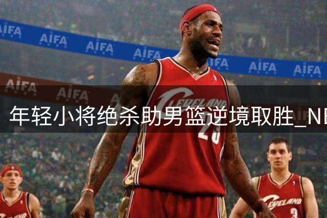 年轻小将绝杀助男篮逆境取胜 NBA新星展现大将风范