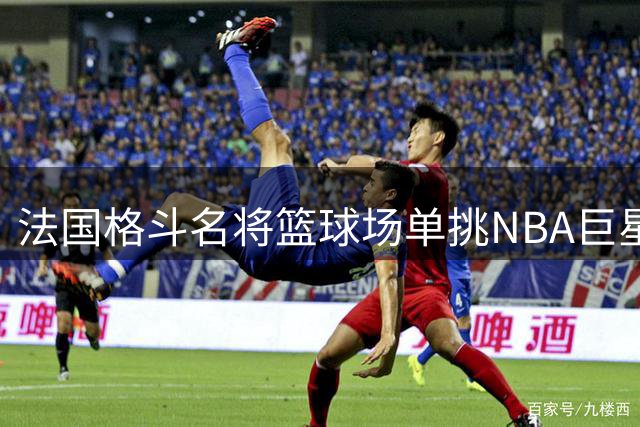 法国格斗名将篮球场单挑NBA巨星 撤步三分+强行突破引爆网络