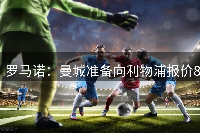 罗马诺：曼城准备向利物浦报价8500万英镑求购加克波